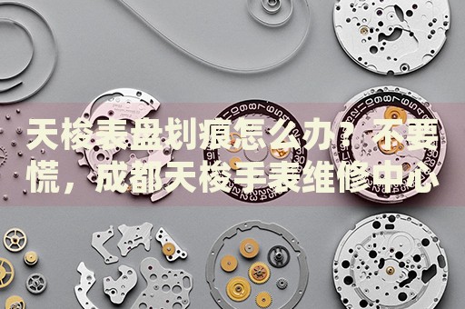 天梭表盤劃痕怎么辦？不要慌，成都天梭手表維修中心來幫忙