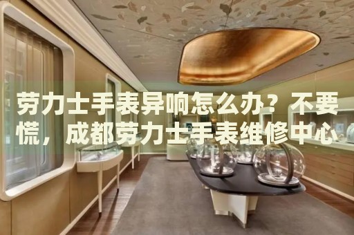 勞力士手表異響怎么辦？不要慌，成都勞力士手表維修中心來幫忙