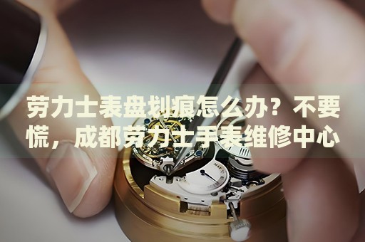 勞力士表盤劃痕怎么辦？不要慌，成都勞力士手表維修中心來幫忙