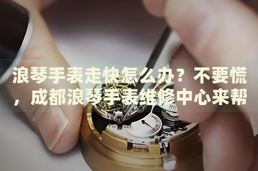 浪琴手表走快怎么辦？不要慌，成都浪琴手表維修中心來幫忙