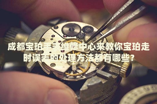成都寶珀手表維修中心來教你寶珀走時誤差的處理方法都有哪些？