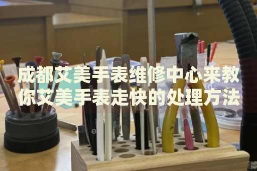 成都艾美手表維修中心來教你艾美手表走快的處理方法都有哪些？