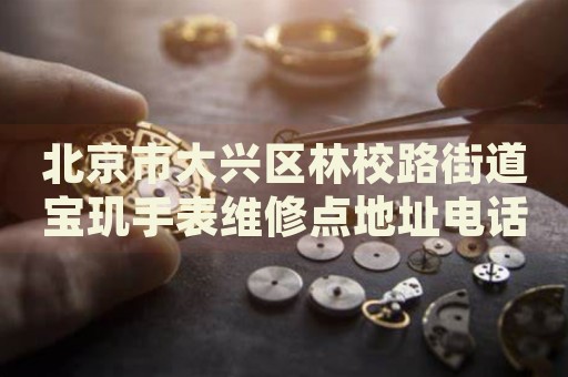 北京市大興區林校路街道寶璣手表維修點地址電話查詢
