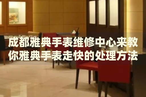 成都雅典手表維修中心來教你雅典手表走快的處理方法都有哪些？