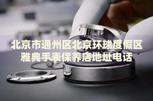北京市通州區北京環球度假區雅典手表保養店地址電話