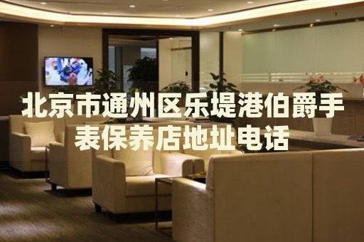 北京市通州區樂堤港伯爵手表保養店地址電話