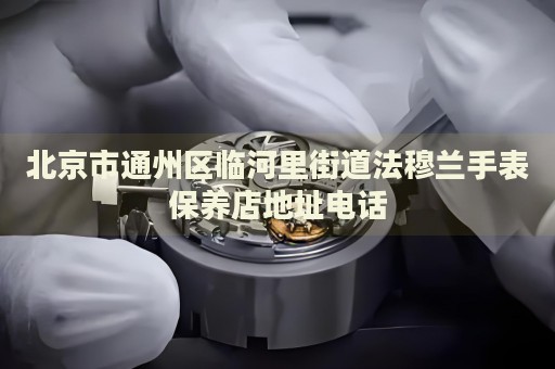 北京市通州區臨河里街道法穆蘭手表保養店地址電話