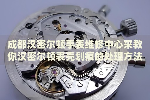成都漢密爾頓手表維修中心來教你漢密爾頓表殼劃痕的處理方法都有哪些？