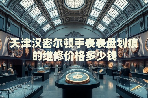 天津漢密爾頓手表表盤劃痕的維修價(jià)格多少錢