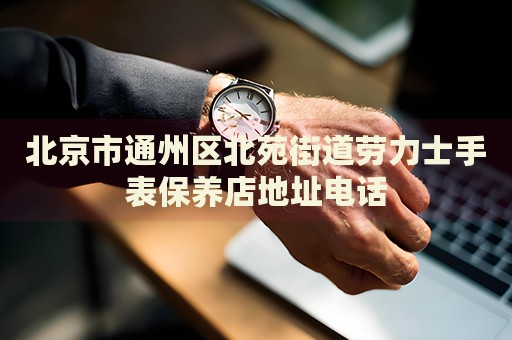 北京市通州區(qū)北苑街道勞力士手表保養(yǎng)店地址電話