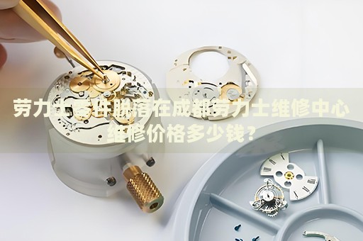 勞力士零件脫落在成都勞力士維修中心維修價格多少錢？
