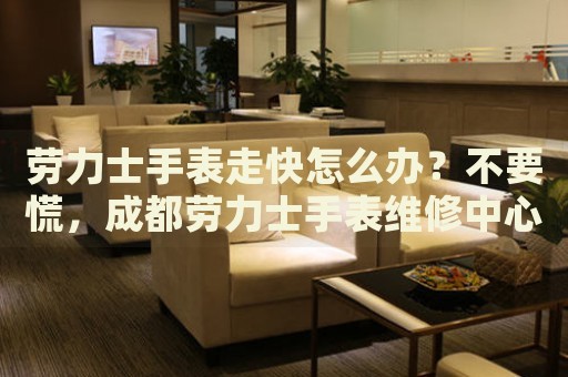 勞力士手表走快怎么辦？不要慌，成都勞力士手表維修中心來幫忙