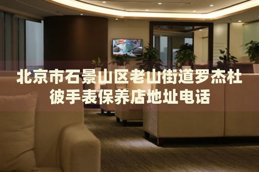 北京市石景山區老山街道羅杰杜彼手表保養店地址電話