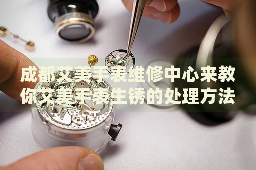 成都艾美手表維修中心來教你艾美手表生銹的處理方法都有哪些？