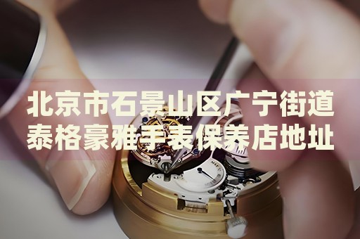 北京市石景山區廣寧街道泰格豪雅手表保養店地址電話