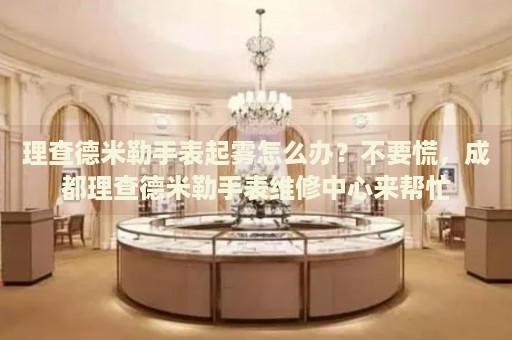 理查德米勒手表起霧怎么辦？不要慌，成都理查德米勒手表維修中心來幫忙