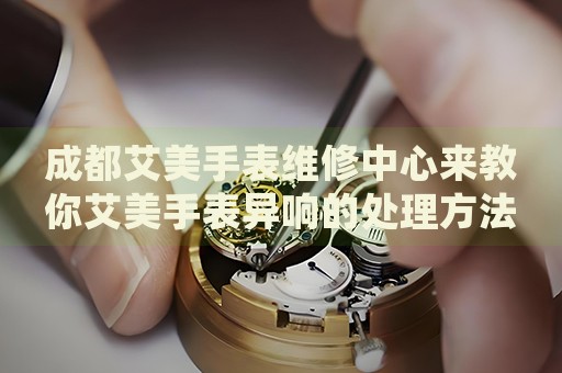 成都艾美手表維修中心來教你艾美手表異響的處理方法都有哪些？