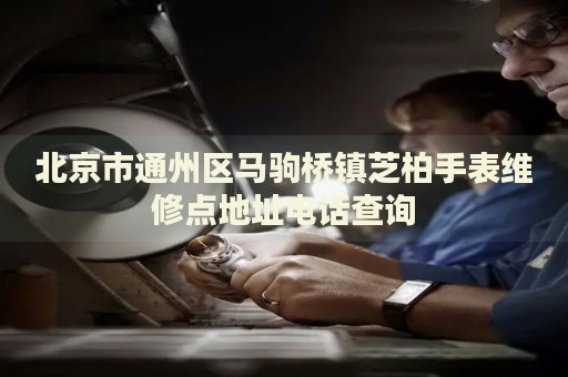 北京市通州區馬駒橋鎮芝柏手表維修點地址電話查詢