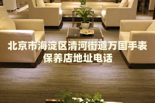 北京市海淀區清河街道萬國手表保養店地址電話