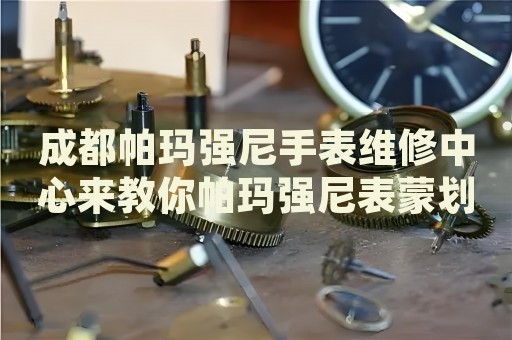 成都帕瑪強(qiáng)尼手表維修中心來(lái)教你帕瑪強(qiáng)尼表蒙劃痕的處理方法都有哪些？