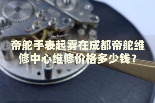 帝舵手表起霧在成都帝舵維修中心維修價(jià)格多少錢(qián)？