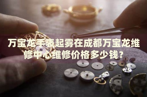 萬(wàn)寶龍手表起霧在成都萬(wàn)寶龍維修中心維修價(jià)格多少錢(qián)？