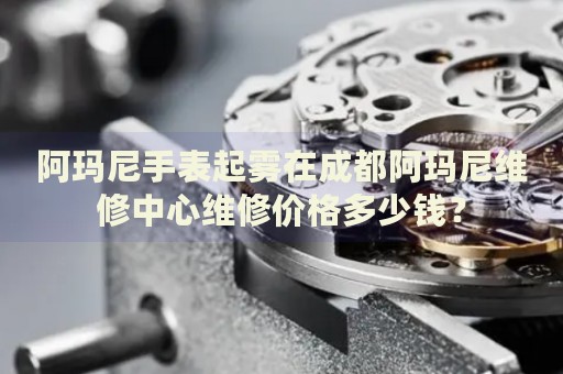 阿瑪尼手表起霧在成都阿瑪尼維修中心維修價(jià)格多少錢？