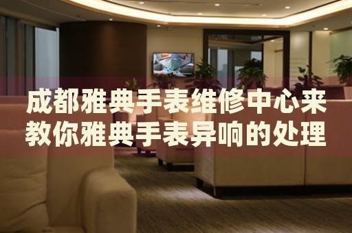 成都雅典手表維修中心來教你雅典手表異響的處理方法都有哪些？