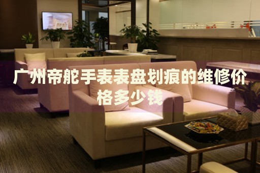 廣州帝舵手表表盤劃痕的維修價格多少錢
