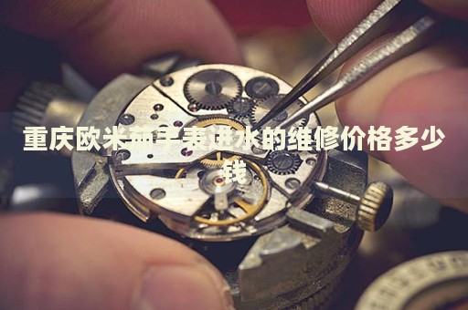 重慶歐米茄手表進水的維修價格多少錢
