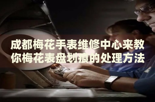 成都梅花手表維修中心來教你梅花表盤劃痕的處理方法都有哪些？