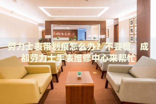 勞力士表帶劃痕怎么辦？不要慌，成都勞力士手表維修中心來幫忙