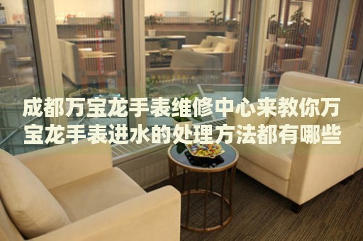 成都萬寶龍手表維修中心來教你萬寶龍手表進水的處理方法都有哪些？