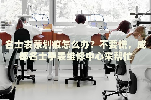 名士表蒙劃痕怎么辦？不要慌，成都名士手表維修中心來幫忙