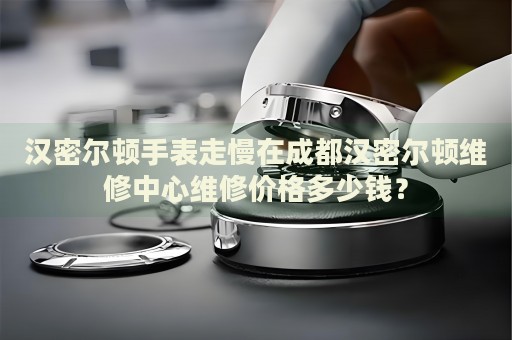 漢密爾頓手表走慢在成都漢密爾頓維修中心維修價(jià)格多少錢？