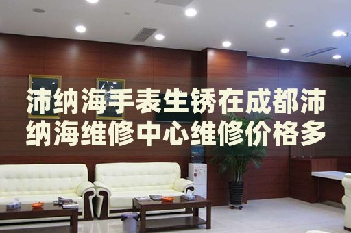 沛納海手表生銹在成都沛納海維修中心維修價(jià)格多少錢？