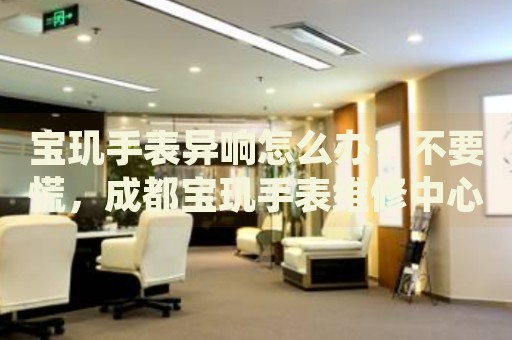寶璣手表異響怎么辦？不要慌，成都寶璣手表維修中心來(lái)幫忙