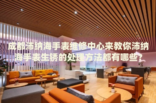 成都沛納海手表維修中心來(lái)教你沛納海手表生銹的處理方法都有哪些？