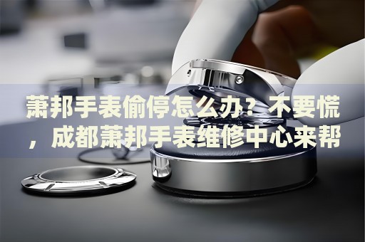 蕭邦手表偷停怎么辦？不要慌，成都蕭邦手表維修中心來幫忙