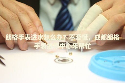 朗格手表進水怎么辦？不要慌，成都朗格手表維修中心來幫忙
