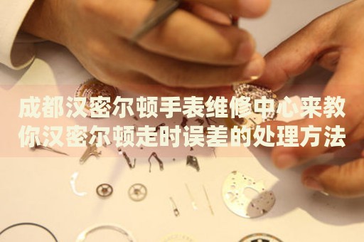 成都漢密爾頓手表維修中心來教你漢密爾頓走時誤差的處理方法都有哪些？