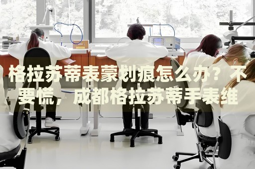 格拉蘇蒂表蒙劃痕怎么辦？不要慌，成都格拉蘇蒂手表維修中心來幫忙