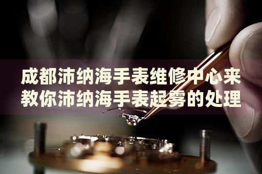 成都沛納海手表維修中心來教你沛納海手表起霧的處理方法都有哪些？