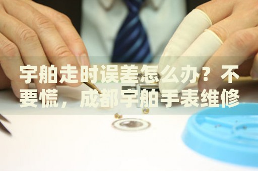 宇舶走時誤差怎么辦？不要慌，成都宇舶手表維修中心來幫忙