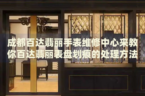 成都百達翡麗手表維修中心來教你百達翡麗表盤劃痕的處理方法都有哪些？