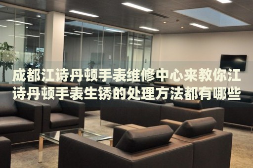 成都江詩丹頓手表維修中心來教你江詩丹頓手表生銹的處理方法都有哪些？