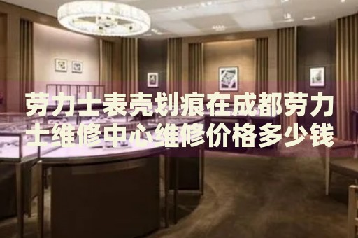 勞力士表殼劃痕在成都勞力士維修中心維修價格多少錢？