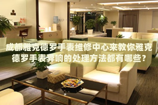 成都雅克德羅手表維修中心來教你雅克德羅手表異響的處理方法都有哪些？