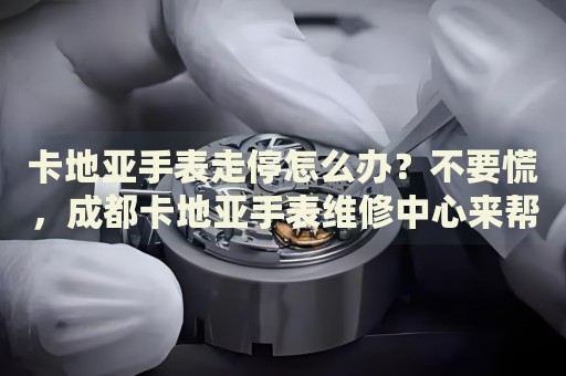 卡地亞手表走停怎么辦？不要慌，成都卡地亞手表維修中心來幫忙