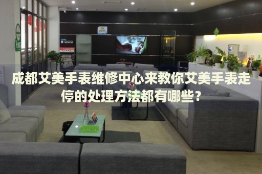 成都艾美手表維修中心來教你艾美手表走停的處理方法都有哪些？